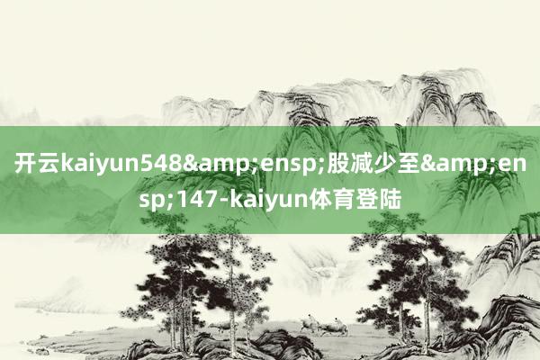 开云kaiyun548&ensp;股减少至&ensp;147-kaiyun体育登陆