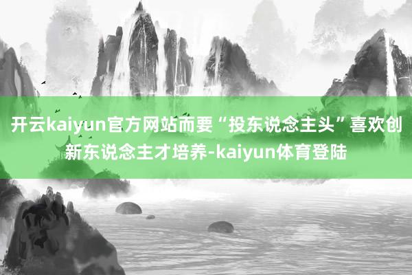 开云kaiyun官方网站而要“投东说念主头”喜欢创新东说念主才培养-kaiyun体育登陆