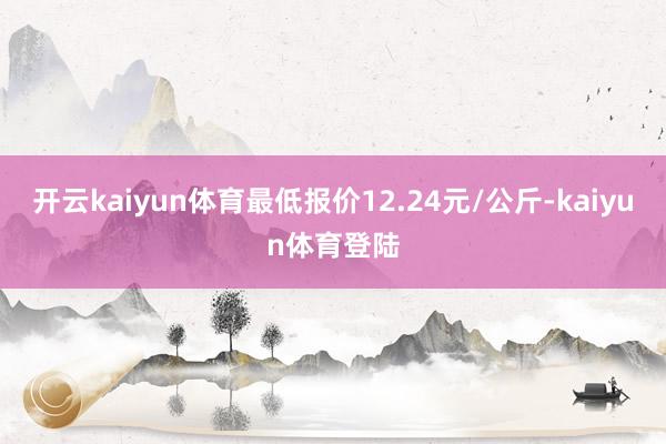 开云kaiyun体育最低报价12.24元/公斤-kaiyun体育登陆