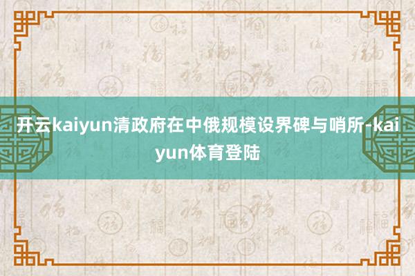 开云kaiyun清政府在中俄规模设界碑与哨所-kaiyun体育登陆