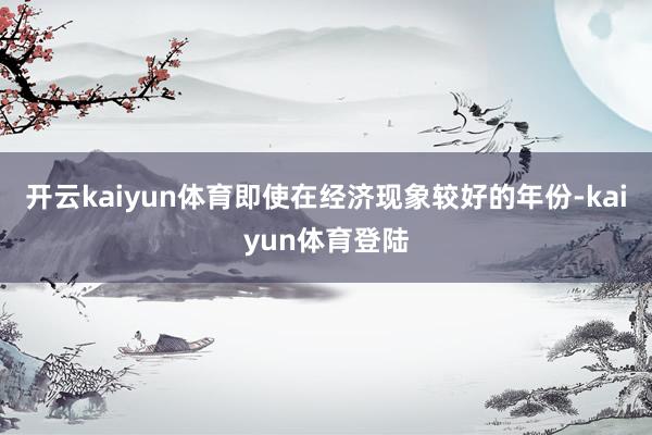 开云kaiyun体育即使在经济现象较好的年份-kaiyun体育登陆
