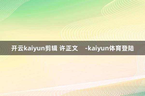 开云kaiyun剪辑 许正文    -kaiyun体育登陆