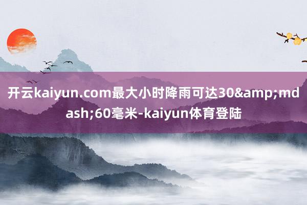 开云kaiyun.com最大小时降雨可达30&mdash;60毫米-kaiyun体育登陆