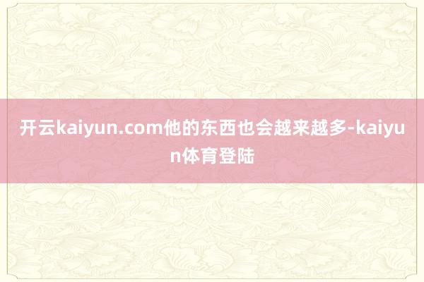 开云kaiyun.com他的东西也会越来越多-kaiyun体育登陆