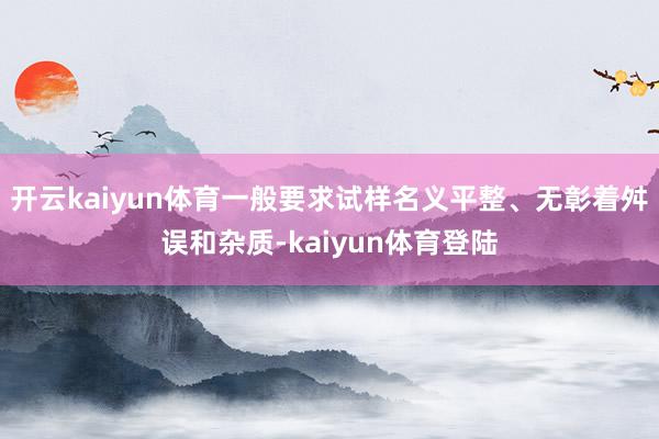 开云kaiyun体育一般要求试样名义平整、无彰着舛误和杂质-kaiyun体育登陆