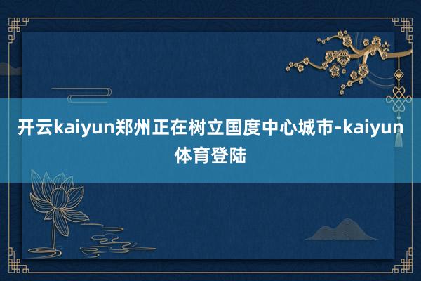 开云kaiyun郑州正在树立国度中心城市-kaiyun体育登陆