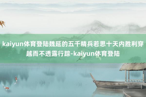 kaiyun体育登陆魏延的五千精兵若思十天内胜利穿越而不透露行踪-kaiyun体育登陆