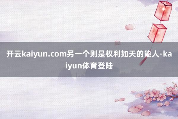开云kaiyun.com另一个则是权利如天的能人-kaiyun体育登陆