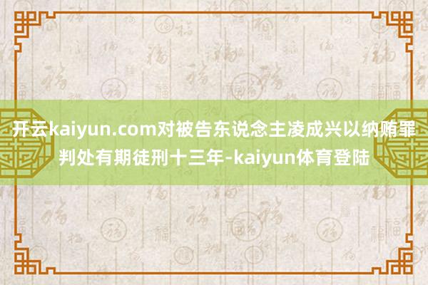 开云kaiyun.com对被告东说念主凌成兴以纳贿罪判处有期徒刑十三年-kaiyun体育登陆
