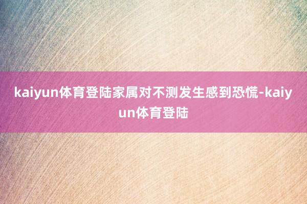 kaiyun体育登陆家属对不测发生感到恐慌-kaiyun体育登陆