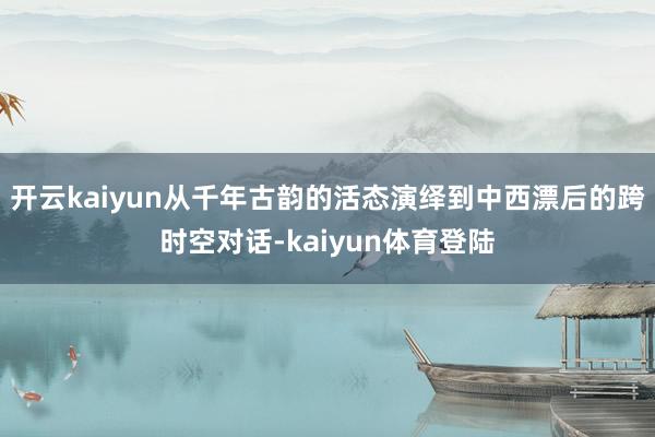 开云kaiyun从千年古韵的活态演绎到中西漂后的跨时空对话-kaiyun体育登陆