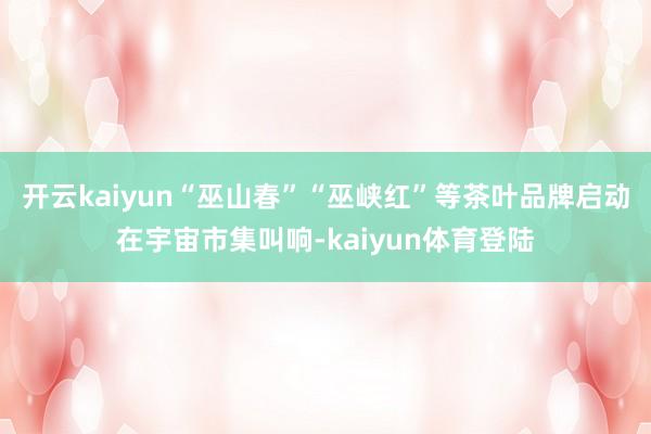 开云kaiyun“巫山春”“巫峡红”等茶叶品牌启动在宇宙市集叫响-kaiyun体育登陆