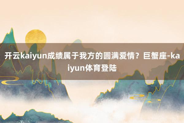 开云kaiyun成绩属于我方的圆满爱情？巨蟹座-kaiyun体育登陆