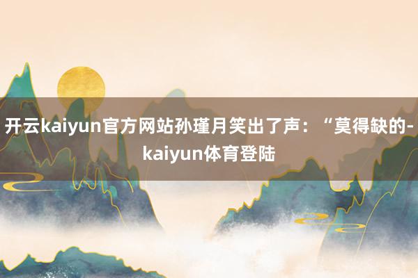 开云kaiyun官方网站孙瑾月笑出了声：“莫得缺的-kaiyun体育登陆