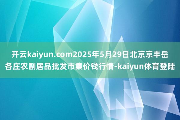 开云kaiyun.com2025年5月29日北京京丰岳各庄农副居品批发市集价钱行情-kaiyun体育登陆