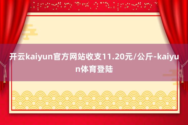 开云kaiyun官方网站收支11.20元/公斤-kaiyun体育登陆
