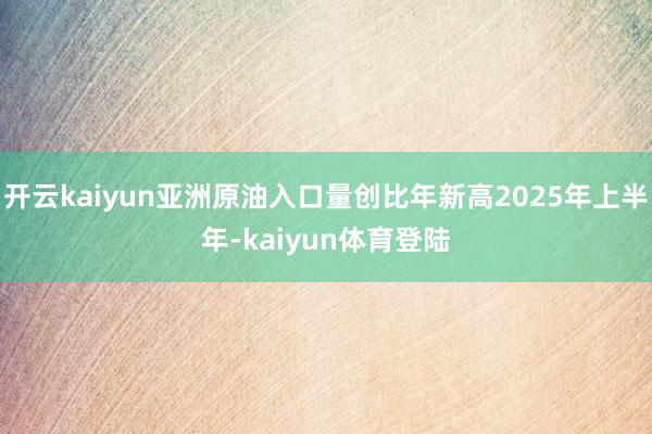 开云kaiyun亚洲原油入口量创比年新高2025年上半年-kaiyun体育登陆