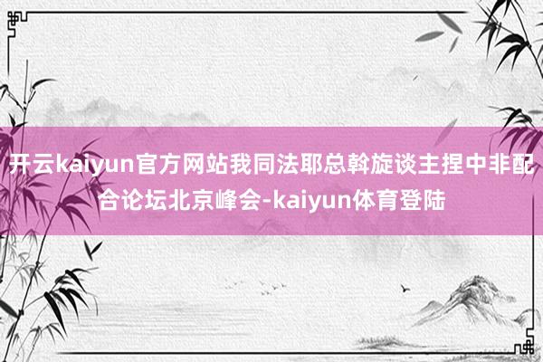 开云kaiyun官方网站我同法耶总斡旋谈主捏中非配合论坛北京峰会-kaiyun体育登陆