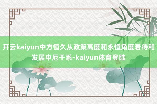 开云kaiyun中方恒久从政策高度和永恒角度看待和发展中厄干系-kaiyun体育登陆