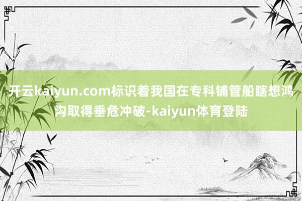 开云kaiyun.com标识着我国在专科铺管船瞎想鸿沟取得垂危冲破-kaiyun体育登陆