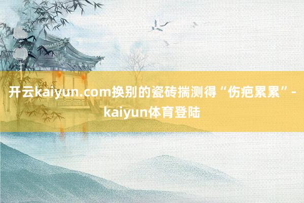 开云kaiyun.com换别的瓷砖揣测得“伤疤累累”-kaiyun体育登陆