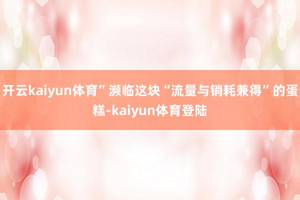 开云kaiyun体育”濒临这块“流量与销耗兼得”的蛋糕-kaiyun体育登陆