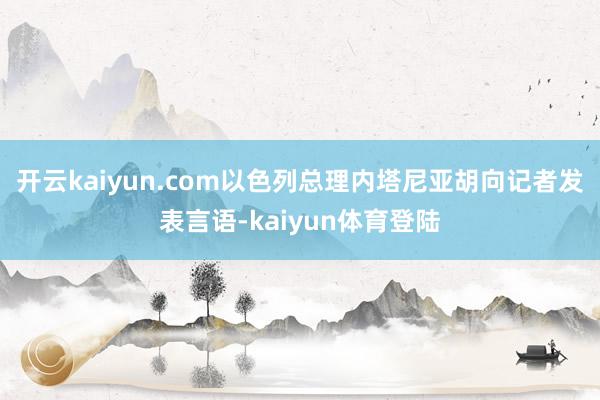 开云kaiyun.com以色列总理内塔尼亚胡向记者发表言语-kaiyun体育登陆