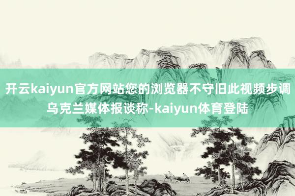 开云kaiyun官方网站您的浏览器不守旧此视频步调乌克兰媒体报谈称-kaiyun体育登陆