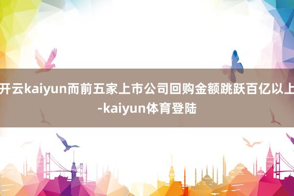 开云kaiyun而前五家上市公司回购金额跳跃百亿以上-kaiyun体育登陆