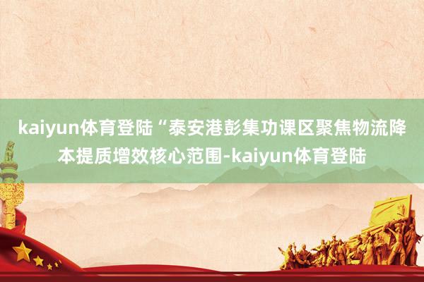 kaiyun体育登陆　　“泰安港彭集功课区聚焦物流降本提质增效核心范围-kaiyun体育登陆