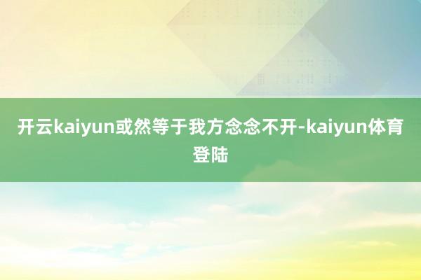 开云kaiyun或然等于我方念念不开-kaiyun体育登陆