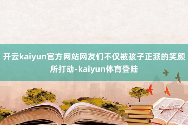 开云kaiyun官方网站网友们不仅被孩子正派的笑颜所打动-kaiyun体育登陆