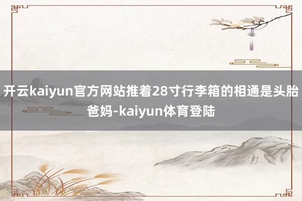 开云kaiyun官方网站推着28寸行李箱的相通是头胎爸妈-kaiyun体育登陆