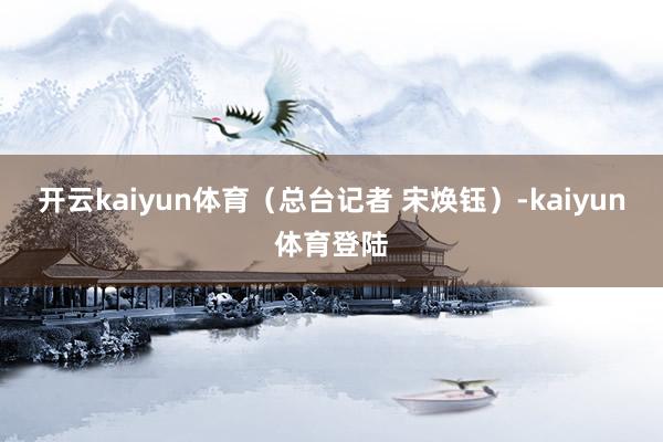 开云kaiyun体育（总台记者 宋焕钰）-kaiyun体育登陆