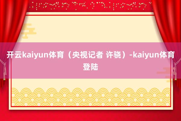 开云kaiyun体育（央视记者 许骁）-kaiyun体育登陆