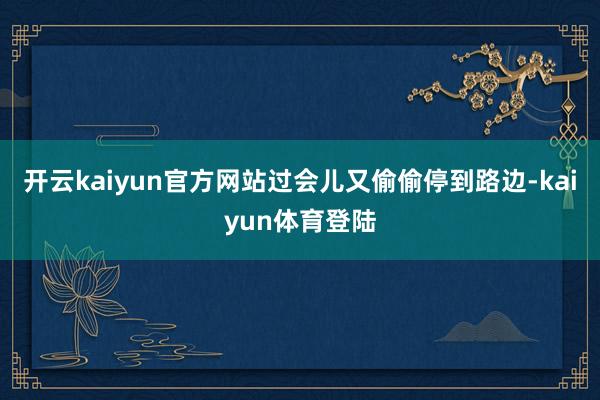 开云kaiyun官方网站过会儿又偷偷停到路边-kaiyun体育登陆