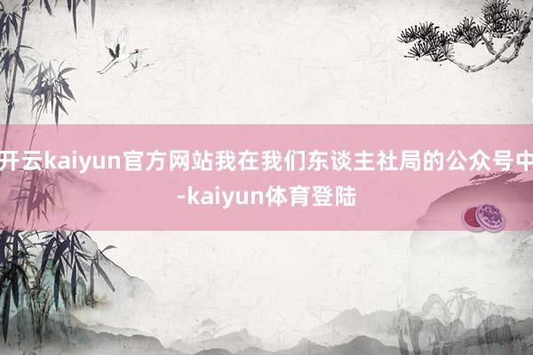 开云kaiyun官方网站我在我们东谈主社局的公众号中-kaiyun体育登陆