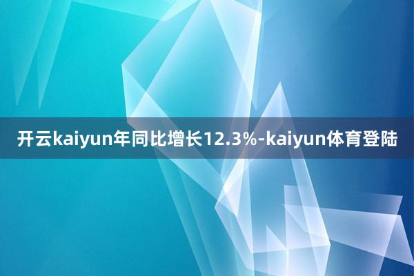 开云kaiyun年同比增长12.3%-kaiyun体育登陆