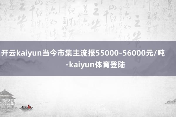 开云kaiyun当今市集主流报55000-56000元/吨            -kaiyun体育登陆