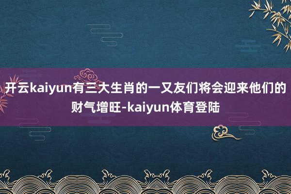 开云kaiyun有三大生肖的一又友们将会迎来他们的财气增旺-kaiyun体育登陆