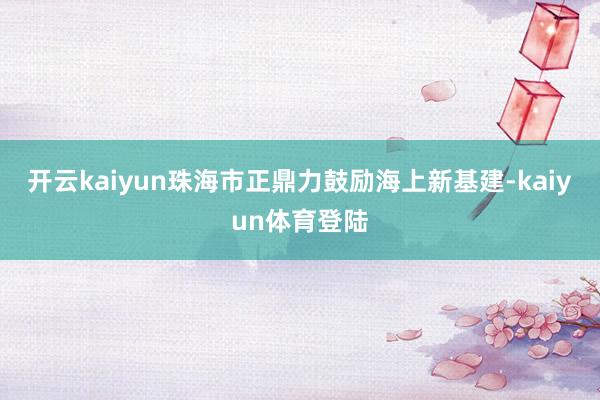 开云kaiyun珠海市正鼎力鼓励海上新基建-kaiyun体育登陆