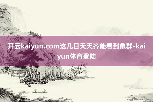 开云kaiyun.com这几日天天齐能看到象群-kaiyun体育登陆