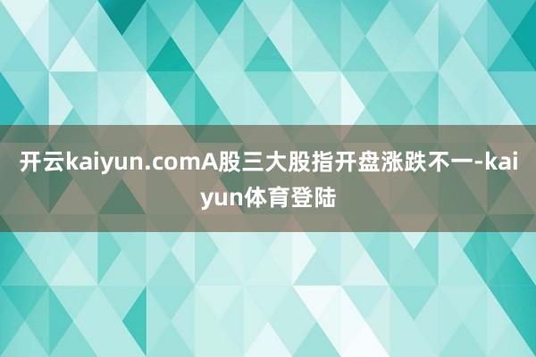开云kaiyun.comA股三大股指开盘涨跌不一-kaiyun体育登陆