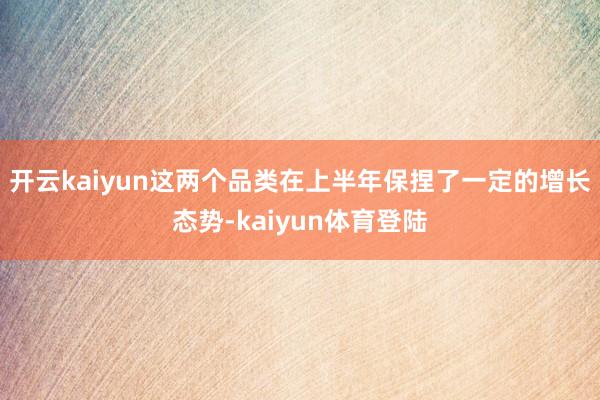 开云kaiyun这两个品类在上半年保捏了一定的增长态势-kaiyun体育登陆