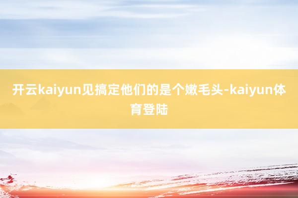 开云kaiyun见搞定他们的是个嫩毛头-kaiyun体育登陆