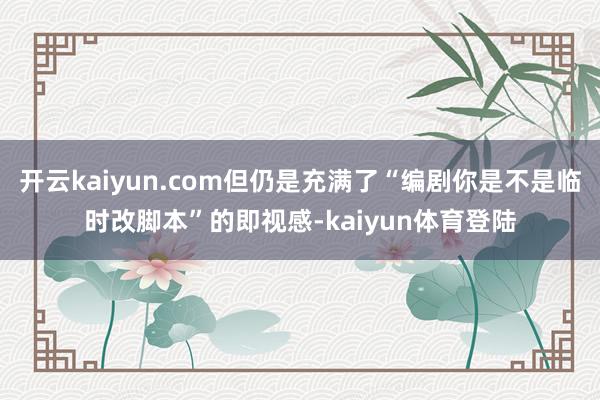 开云kaiyun.com但仍是充满了“编剧你是不是临时改脚本”的即视感-kaiyun体育登陆