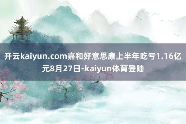 开云kaiyun.com嘉和好意思康上半年吃亏1.16亿元8月27日-kaiyun体育登陆