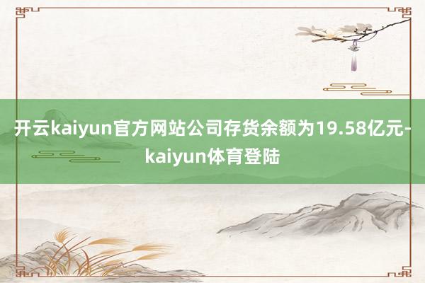 开云kaiyun官方网站公司存货余额为19.58亿元-kaiyun体育登陆