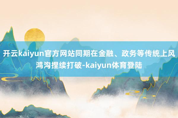 开云kaiyun官方网站同期在金融、政务等传统上风鸿沟捏续打破-kaiyun体育登陆
