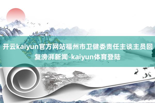 开云kaiyun官方网站福州市卫健委责任主谈主员回复滂湃新闻-kaiyun体育登陆